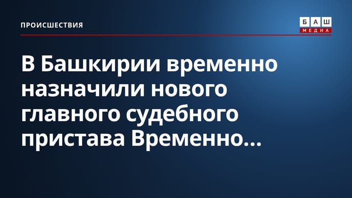 В Башкирии временно назначили нового главного судебного пристава Временно...