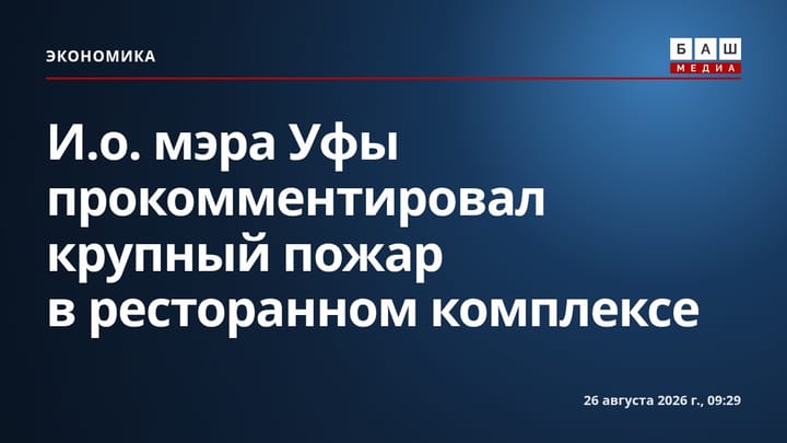 И.о. мэра Уфы прокомментировал крупный пожар в ресторанном комплексе